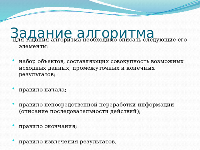 Задание алгоритма Для задания алгоритма необходимо описать следующие его элементы: набор объектов, составляющих совокупность возможных исходных данных, промежуточных и конечных результатов; правило начала; правило непосредственной переработки информации (описание последовательности действий); правило окончания; правило извлечения результатов. 