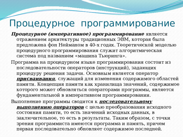 Процедурное  программирование Процедурное (императивное) программирование является отражением архитектуры традиционных ЭВМ, которая была предложена фон Нейманом в 40-х годах. Теоретической моделью процедурного программирования служит алгоритмическая система под названием «машина Тьюринга». Программа на процедурном языке программирования состоит из последовательности операторов (инструкций), задающих процедуру решения задачи. Основным является оператор присваивания , служащий для изменения содержимого областей памяти. Концепция памяти как хранилища значений, содержимое которого может обновляться операторами программы, является фундаментальной в императивном программировании. Выполнение программы сводится к последовательному выполнению операторов с целью преобразования исходного состояния памяти, то есть значений исходных данных, в заключительное, то есть в результаты. Таким образом, с точки зрения программиста имеются программа и память, причем первая последовательно обновляет содержимое последней. 