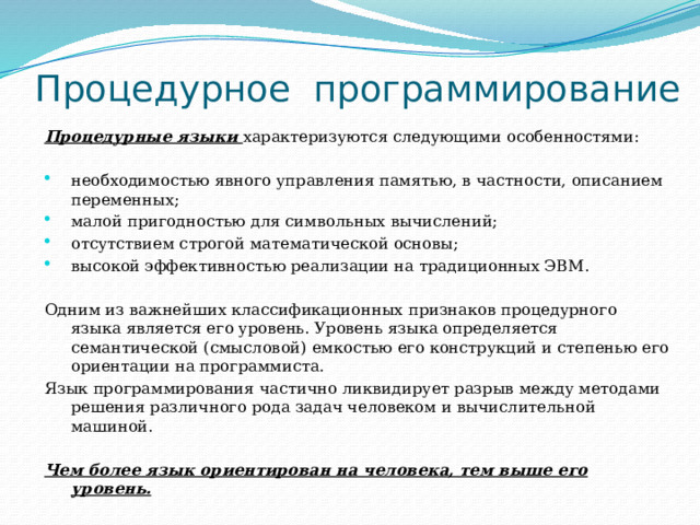 Процедурное  программирование Процедурные языки характеризуются следующими особенностями: необходимостью явного управления памятью, в частности, описанием переменных; малой пригодностью для символьных вычислений; отсутствием строгой математической основы; высокой эффективностью реализации на традиционных ЭВМ. Одним из важнейших классификационных признаков процедурного языка является его уровень. Уровень языка определяется семантической (смысловой) емкостью его конструкций и степенью его ориентации на программиста. Язык программирования частично ликвидирует разрыв между методами решения различного рода задач человеком и вычислительной машиной.  Чем более язык ориентирован на человека, тем выше его уровень. 