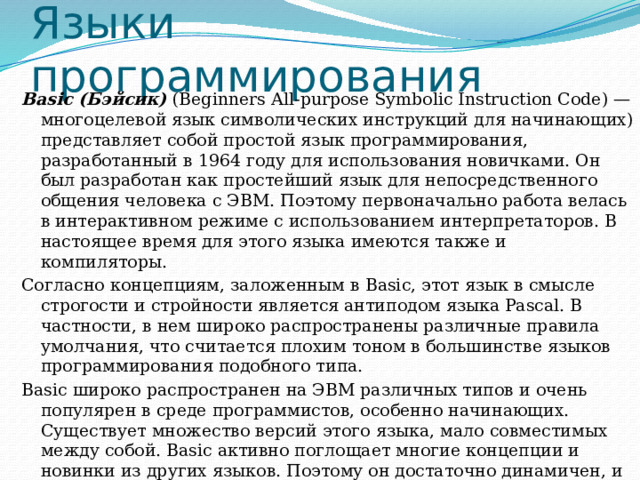 Языки  программирования Ваsic (Бэйсик) (Beginners All-purpose Symbolic Instruction Code) — многоцелевой язык символических инструкций для начинающих) представляет собой простой язык программирования, разработанный в 1964 году для использования новичками. Он был разработан как простейший язык для непосредственного общения человека с ЭВМ. Поэтому первоначально работа велась в интерактивном режиме с использованием интерпретаторов. В настоящее время для этого языка имеются также и компиляторы. Согласно концепциям, заложенным в Basic, этот язык в смысле строгости и стройности является антиподом языка Pascal. В частности, в нем широко распространены различные правила умолчания, что считается плохим тоном в большинстве языков программирования подобного типа. Basic широко распространен на ЭВМ различных типов и очень популярен в среде программистов, особенно начинающих. Существует множество версий этого языка, мало совместимых между собой. Basic активно поглощает многие концепции и новинки из других языков. Поэтому он достаточно динамичен, и нельзя однозначно определить его уровень. 