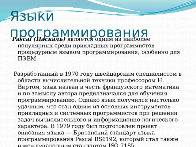 Языки  программирования Pascal (Паскаль) является одним из наиболее популярных среди прикладных программистов процедурным языком программирования, особенно для ПЭВМ.  Разработанный в 1970 году швейцарским специалистом в области вычислительной техники профессором Н. Виртом, язык назван в честь французского математика и по замыслу автора предназначался для обучения программированию. Однако язык получился настолько удачным, что стал одним из основных инструментов прикладных и системных программистов при решении задач вычислительного и информационно-логического характера. В 1979 году был подготовлен проект описания языка — Британский стандарт языка программирования Pascal BS6192, который стал также и международным стандартом ISO 7185. 
