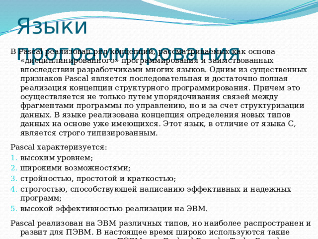 Языки  программирования В Pascal реализован ряд концепций, рассматриваемых как основа «дисциплинированного» программирования и заимствованных впоследствии разработчиками многих языков. Одним из существенных признаков Pascal является последовательная и достаточно полная реализация концепции структурного программирования. Причем это осуществляется не только путем упорядочивания связей между фрагментами программы по управлению, но и за счет структуризации данных. В языке реализована концепция определения новых типов данных на основе уже имеющихся. Этот язык, в отличие от языка С, является строго типизированным. Pascal характеризуется: высоким уровнем; широкими возможностями; стройностью, простотой и краткостью; строгостью, способствующей написанию эффективных и надежных программ; высокой эффективностью реализации на ЭВМ. Pascal реализован на ЭВМ различных типов, но наиболее распространен и развит для ПЭВМ. В настоящее время широко используются такие версии этого языка для ПЭВМ, как Borland Pascal и Turbo Pascal. 
