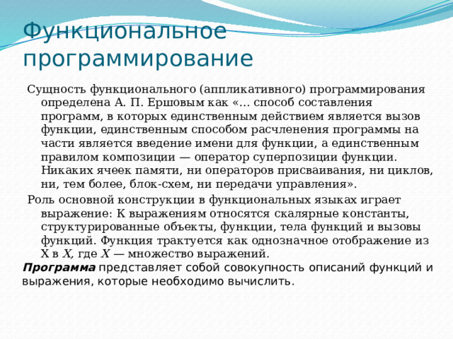 Функциональное программирование Сущность функционального (аппликативного) программирования определена А. П. Ершовым как «... способ составления программ, в которых единственным действием является вызов функции, единственным способом расчленения программы на части является введение имени для функции, а единственным правилом композиции — оператор суперпозиции функции. Никаких ячеек памяти, ни операторов присваивания, ни циклов, ни, тем более, блок-схем, ни передачи управления». Роль основной конструкции в функциональных языках играет выражение: К выражениям относятся скалярные константы, структурированные объекты, функции, тела функций и вызовы функций. Функция трактуется как однозначное отображение из X в X, где X — множество выражений. Программа  представляет собой совокупность описаний функций и выражения, которые необходимо вычислить. 