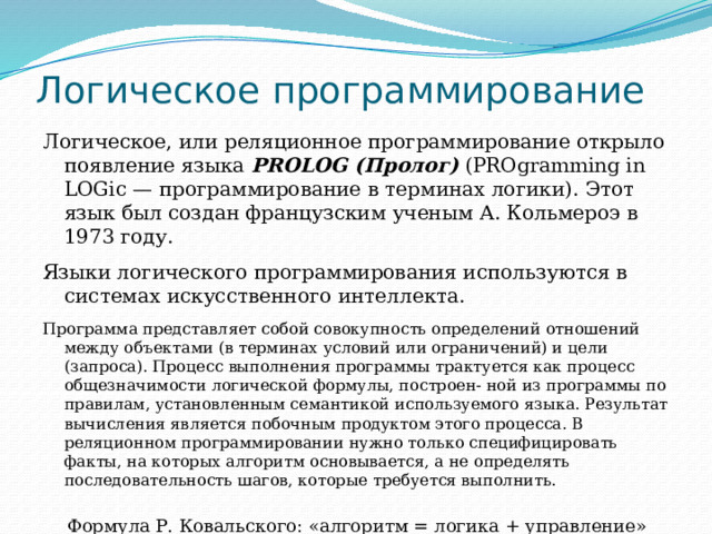 Логическое программирование Логическое, или реляционное программирование открыло появление языка PROLOG (Пролог)  (PROgramming in LOGic — программирование в терминах логики). Этот язык был создан французским ученым А. Кольмероэ в 1973 году. Языки логического программирования используются в системах искусственного интеллекта. Программа представляет собой совокупность определений отношений между объектами (в терминах условий или ограничений) и цели (запроса). Процесс выполнения программы трактуется как процесс общезначимости логической формулы, построен- ной из программы по правилам, установленным семантикой используемого языка. Результат вычисления является побочным продуктом этого процесса. В реляционном программировании нужно только специфицировать факты, на которых алгоритм основывается, а не определять последовательность шагов, которые требуется выполнить. Формула Р. Ковальского: «алгоритм = логика + управление» 