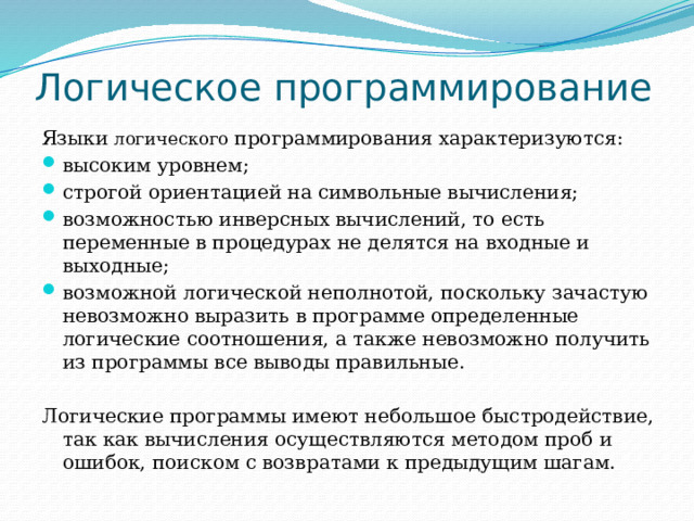Логическое программирование Языки логического программирования характеризуются: высоким уровнем; строгой ориентацией на символьные вычисления; возможностью инверсных вычислений, то есть переменные в процедурах не делятся на входные и выходные; возможной логической неполнотой, поскольку зачастую невозможно выразить в программе определенные логические соотношения, а также невозможно получить из программы все выводы правильные. Логические программы имеют небольшое быстродействие, так как вычисления осуществляются методом проб и ошибок, поиском с возвратами к предыдущим шагам. 