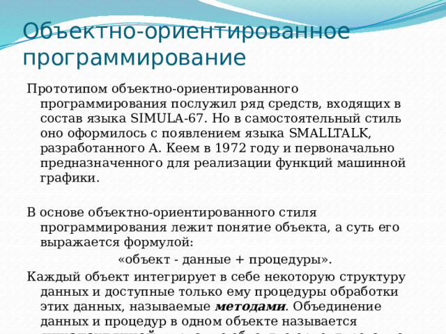 Объектно-ориентированное программирование Прототипом объектно-ориентированного программирования послужил ряд средств, входящих в состав языка SIMULA-67. Но в самостоятельный стиль оно оформилось с появлением языка SMALLTALK, разработанного А. Кеем в 1972 году и первоначально предназначенного для реализации функций машинной графики. В основе объектно-ориентированного стиля программирования лежит понятие объекта, а суть его выражается формулой: «объект - данные + процедуры». Каждый объект интегрирует в себе некоторую структуру данных и доступные только ему процедуры обработки этих данных, называемые методами . Объединение данных и процедур в одном объекте называется инкапсуляцией  и присуще объектно-ориентированному программированию. 