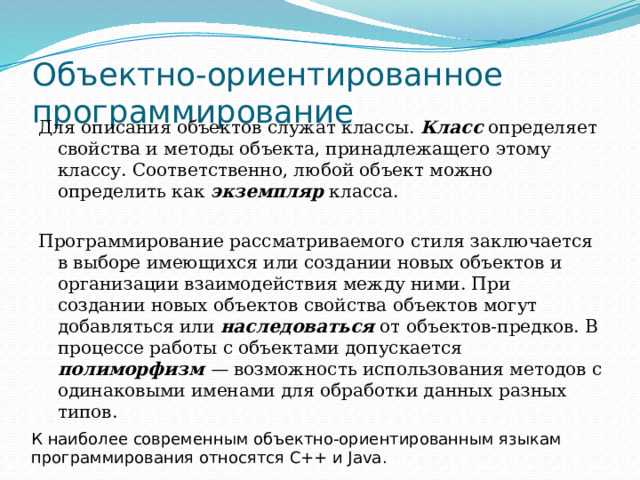 Объектно-ориентированное программирование Для описания объектов служат классы. Класс определяет свойства и методы объекта, принадлежащего этому классу. Соответственно, любой объект можно определить как экземпляр класса. Программирование рассматриваемого стиля заключается в выборе имеющихся или создании новых объектов и организации взаимодействия между ними. При создании новых объектов свойства объектов могут добавляться или наследоваться  от объектов-предков. В процессе работы с объектами допускается полиморфизм — возможность использования методов с одинаковыми именами для обработки данных разных типов. К наиболее современным объектно-ориентированным языкам программирования относятся C++ и Java. 