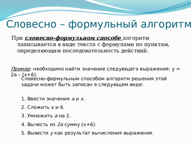 Словесно – формульный алгоритм При словесно-формульном способе алгоритм записывается в виде текста с формулами по пунктам, определяющим последовательность действий. Пример : необходимо найти значение следующего выражения: у = 2а – (х+6). Словесно-формульным способом алгоритм решения этой задачи может быть записан в следующем виде: 1. Ввести значения а и х. 2. Сложить х и 6. 3. Умножить a на 2. 4. Вычесть из 2а сумму (х+6). 5. Вывести у как результат вычисления выражения. 