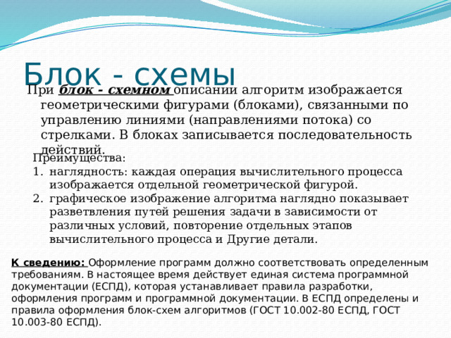 Блок - схемы При блок - схемном описании алгоритм изображается геометрическими фигурами (блоками), связанными по управлению линиями (направлениями потока) со стрелками. В блоках записывается последовательность действий. Преимущества: наглядность: каждая операция вычислительного процесса изображается отдельной геометрической фигурой. графическое изображение алгоритма наглядно показывает разветвления путей решения задачи в зависимости от различных условий, повторение отдельных этапов вычислительного процесса и Другие детали. К сведению: Оформление программ должно соответствовать определенным требованиям. В настоящее время действует единая система программной документации (ЕСПД), которая устанавливает правила разработки, оформления программ и программной документации. В ЕСПД определены и правила оформления блок-схем алгоритмов (ГОСТ 10.002-80 ЕСПД, ГОСТ 10.003-80 ЕСПД). 
