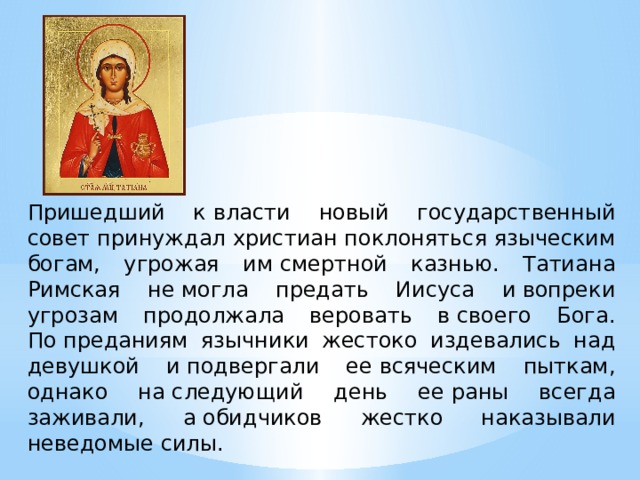 Пришедший к власти новый государственный совет принуждал христиан поклоняться языческим богам, угрожая им смертной казнью. Татиана Римская не могла предать Иисуса и вопреки угрозам продолжала веровать в своего Бога. По преданиям язычники жестоко издевались над девушкой и подвергали ее всяческим пыткам, однако на следующий день ее раны всегда заживали, а обидчиков жестко наказывали неведомые силы. 