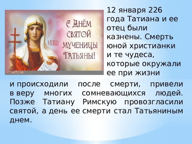 12 января 226 года Татиана и ее отец были казнены. Смерть юной христианки и те чудеса, которые окружали ее при жизни и происходили после смерти, привели в веру многих сомневающихся людей. Позже Татиану Римскую провозгласили святой, а день ее смерти стал Татьяниным днем. 