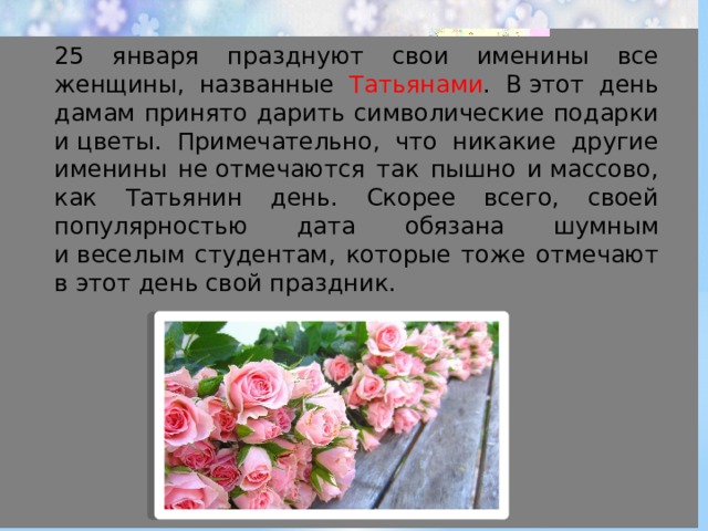 25 января празднуют свои именины все женщины, названные Татьянами . В этот день дамам принято дарить символические подарки и цветы. Примечательно, что никакие другие именины не отмечаются так пышно и массово, как Татьянин день. Скорее всего, своей популярностью дата обязана шумным и веселым студентам, которые тоже отмечают в этот день свой праздник. 