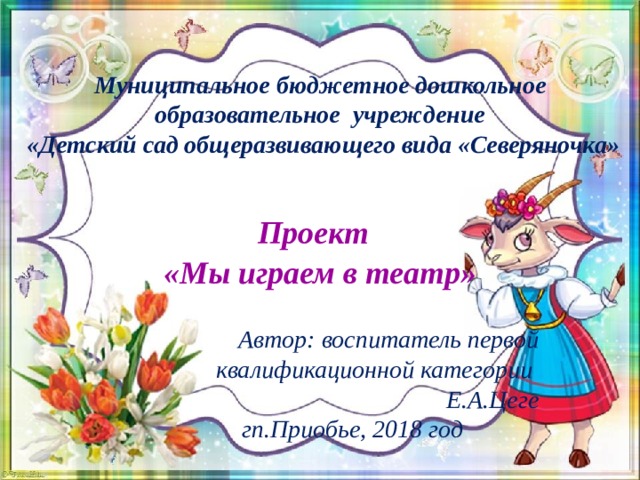 Муниципальное бюджетное дошкольное образовательное учреждение  «Детский сад общеразвивающего вида «Северяночка»   Проект   «Мы играем в театр»  Автор: воспитатель первой квалификационной категории Е.А.Цеге гп.Приобье, 2018 год  