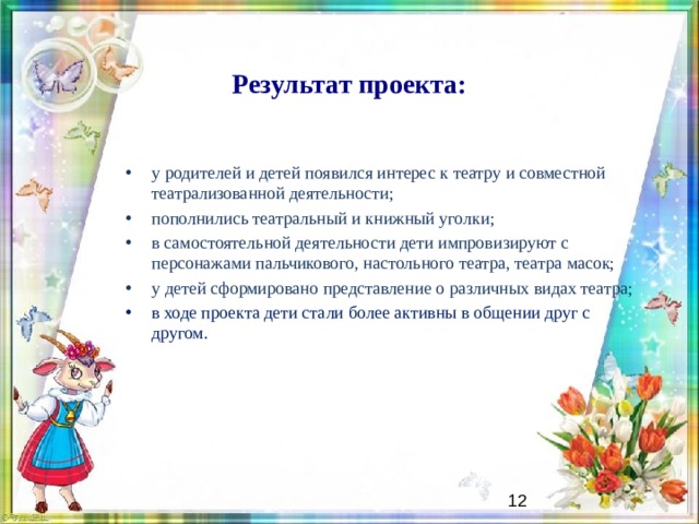 Результат проекта: у родителей и детей появился интерес к театру и совместной театрализованной деятельности; пополнились театральный и книжный уголки; в самостоятельной деятельности дети импровизируют с персонажами пальчикового, настольного театра, театра масок; у детей сформировано представление о различных видах театра; в ходе проекта дети стали более активны в общении друг с другом.   