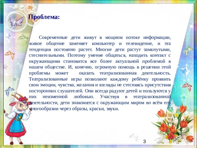  Проблема:  Современные дети живут в мощном потоке информации, живое общение заменяет компьютер и телевидение, и эта тенденция постоянно растет. Многие дети растут замкнутыми, стеснительными. Поэтому умение общаться, находить контакт с окружающими становится все более актуальной проблемой в нашем обществе. И, конечно, огромную помощь в решении этой проблемы может оказать театрализованная деятельность. Театрализованные игры позволяют каждому ребёнку проявить свои эмоции, чувства, желания и взгляды не стесняясь присутствия посторонних слушателей. Они всегда радуют детей и пользуются у них неизменной любовью. Участвуя в театрализованной деятельности, дети знакомятся с окружающим миром во всём его многообразии через образы, краски, звуки.   