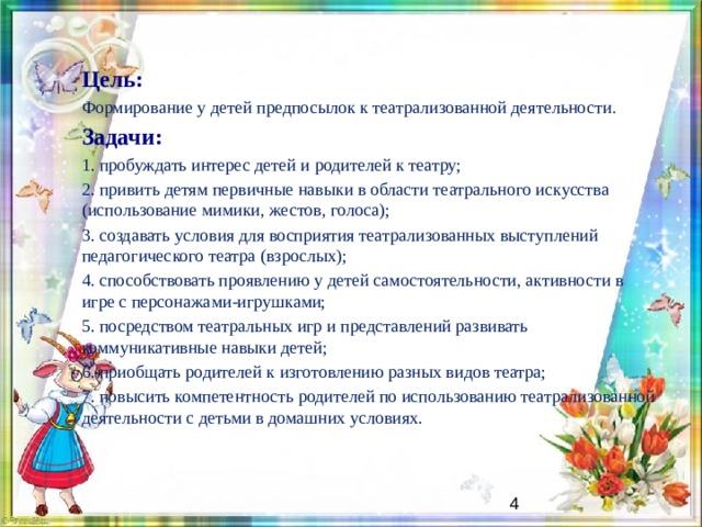 Цель: Формирование у детей предпосылок к театрализованной деятельности .  Задачи: 1. пробуждать интерес детей и родителей к театру; 2. привить детям первичные навыки в области театрального искусства (использование мимики, жестов, голоса); 3. создавать условия для восприятия театрализованных выступлений педагогического театра (взрослых); 4. способствовать проявлению у детей самостоятельности, активности в игре с персонажами-игрушками; 5. посредством театральных игр и представлений развивать коммуникативные навыки детей; 6. приобщать родителей к изготовлению разных видов театра; 7. повысить компетентность родителей по использованию театрализованной деятельности с детьми в домашних условиях.   