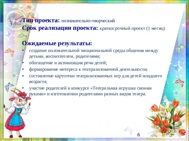 Тип проекта: познавательно-творческий  Срок реализации проекта: краткосрочный проект (1 месяц) Ожидаемые результаты: создание положительной эмоциональной среды общения между детьми, воспитателем, родителями; обогащение и активизация речи детей; формирование интереса к театрализованной деятельности; составление картотеки театрализованных игр для детей младшего возраста; участие родителей в конкурсе «Театральная игрушка своими руками» и изготовлении родителями разных видов театра. Результаты зависят от задач.   