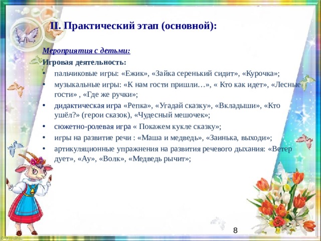 II. Практический этап (основной):   Мероприятия с детьми: Игровая деятельность: пальчиковые игры: «Ежик», «Зайка серенький сидит», «Курочка»; музыкальные игры: «К нам гости пришли…», « Кто как идет», «Лесные гости» , «Где же ручки»; дидактическая игра «Репка», «Угадай сказку», «Вкладыши», «Кто ушёл?» (герои сказок), «Чудесный мешочек»; сюжетно-ролевая игра « Покажем кукле сказку»; игры на развитие речи : «Маша и медведь», «Заинька, выходи»; артикуляционные упражнения на развития речевого дыхания: «Ветер дует», «Ау», «Волк», «Медведь рычит»;    