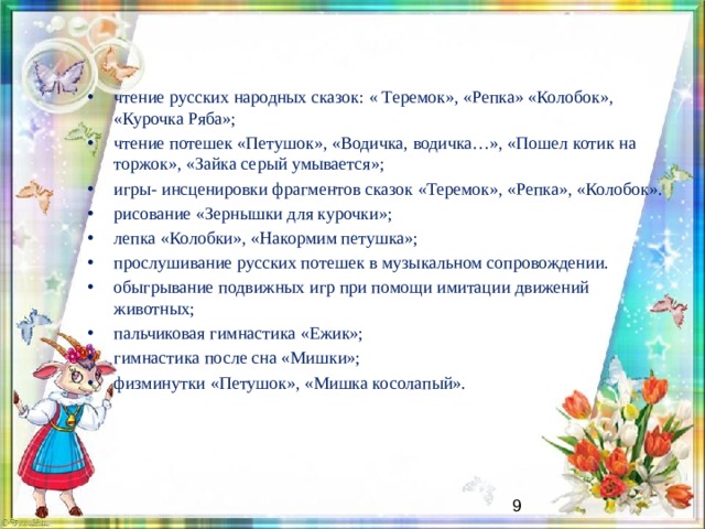 чтение русских народных сказок: « Теремок», «Репка» «Колобок», «Курочка Ряба»; чтение потешек «Петушок», «Водичка, водичка…», «Пошел котик на торжок», «Зайка серый умывается»; игры- инсценировки фрагментов сказок «Теремок», «Репка», «Колобок». рисование «Зернышки для курочки»; лепка «Колобки», «Накормим петушка»; прослушивание русских потешек в музыкальном сопровождении. обыгрывание подвижных игр при помощи имитации движений животных; пальчиковая гимнастика «Ежик»; гимнастика после сна «Мишки»; физминутки «Петушок», «Мишка косолапый».   