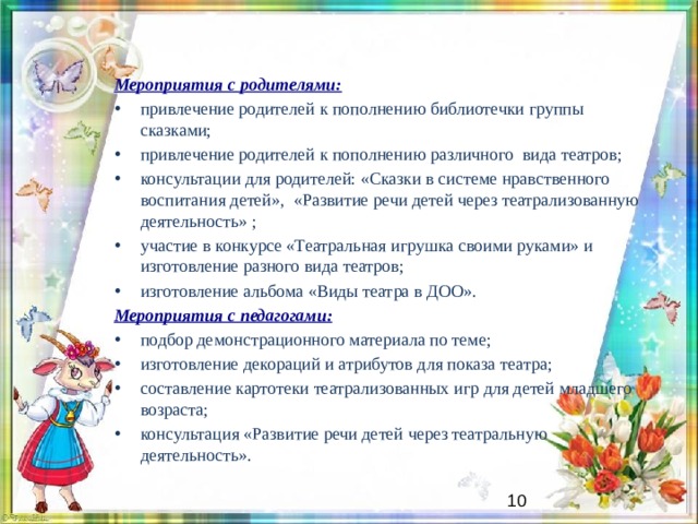 Мероприятия с родителями: привлечение родителей к пополнению библиотечки группы сказками; привлечение родителей к пополнению различного вида театров; консультации для родителей: «Сказки в системе нравственного воспитания детей», «Развитие речи детей через театрализованную деятельность» ; участие в конкурсе «Театральная игрушка своими руками» и изготовление разного вида театров; изготовление альбома «Виды театра в ДОО». Мероприятия с педагогами: подбор демонстрационного материала по теме; изготовление декораций и атрибутов для показа театра; составление картотеки театрализованных игр для детей младшего возраста; консультация «Развитие речи детей через театральную деятельность».   