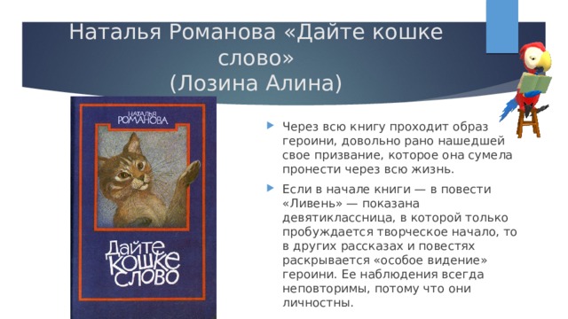 Наталья Романова «Дайте кошке слово»  (Лозина Алина) Через всю книгу проходит образ героини, довольно рано нашедшей свое призвание, которое она сумела пронести через всю жизнь. Если в начале книги — в повести «Ливень» — показана девятиклассница, в которой только пробуждается творческое начало, то в других рассказах и повестях раскрывается «особое видение» героини. Ее наблюдения всегда неповторимы, потому что они личностны. 