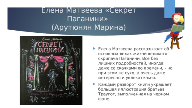 Елена Матвеева «Секрет Паганини»  (Арутюнян Марина) Елена Матвеева рассказывает об основных вехах жизни великого скрипача Паганини. Все без лишних подробностей, иногда даже со скачками во времени, - но при этом не сухо, а очень даже интересно и увлекательно. Каждый разворот книги украшает большая иллюстрация братьев Траугот, выполненная на черном фоне. 