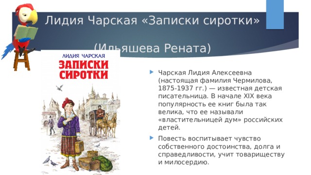 Лидия Чарская «Записки сиротки»  (Ильяшева Рената) Чарская Лидия Алексеевна (настоящая фамилия Чермилова, 1875-1937 гг.) — известная детская писательница. В начале XIX века популярность ее книг была так велика, что ее называли «властительницей дум» российских детей. Повесть воспитывает чувство собственного достоинства, долга и справедливости, учит товариществу и милосердию. 