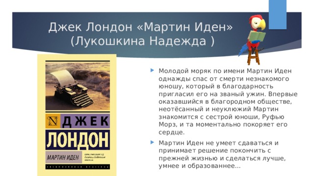 Джек Лондон «Мартин Иден» (Лукошкина Надежда ) Молодой моряк по имени Мартин Иден однажды спас от смерти незнакомого юношу, который в благодарность пригласил его на званый ужин. Впервые оказавшийся в благородном обществе, неотёсанный и неуклюжий Мартин знакомится с сестрой юноши, Руфью Морз, и та моментально покоряет его сердце. Мартин Иден не умеет сдаваться и принимает решение покончить с прежней жизнью и сделаться лучше, умнее и образованнее… 