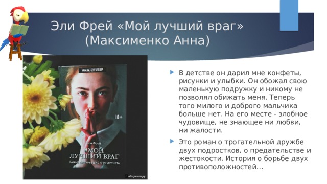 Эли Фрей «Мой лучший враг»  (Максименко Анна) В детстве он дарил мне конфеты, рисунки и улыбки. Он обожал свою маленькую подружку и никому не позволял обижать меня. Теперь того милого и доброго мальчика больше нет. На его месте - злобное чудовище, не знающее ни любви, ни жалости. Это роман о трогательной дружбе двух подростков, о предательстве и жестокости. История о борьбе двух противоположностей…   