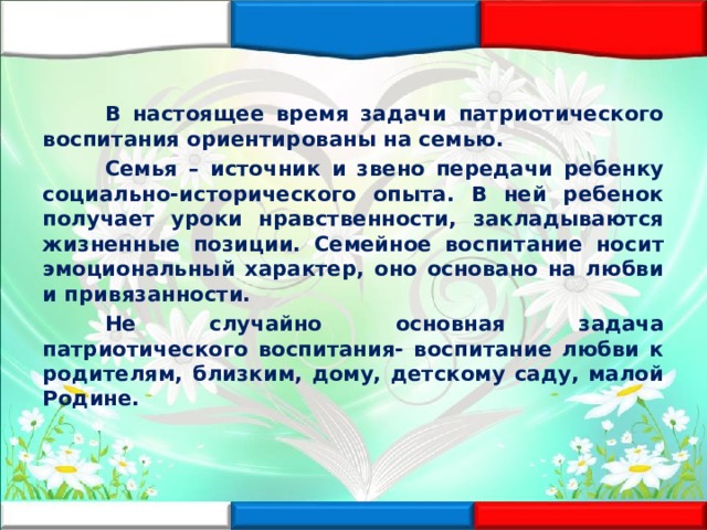  В настоящее время задачи патриотического воспитания ориентированы на семью.  Семья – источник и звено передачи ребенку социально-исторического опыта. В ней ребенок получает уроки нравственности, закладываются жизненные позиции. Семейное воспитание носит эмоциональный характер, оно основано на любви и привязанности.  Не случайно основная задача патриотического воспитания- воспитание любви к родителям, близким, дому, детскому саду, малой Родине. 