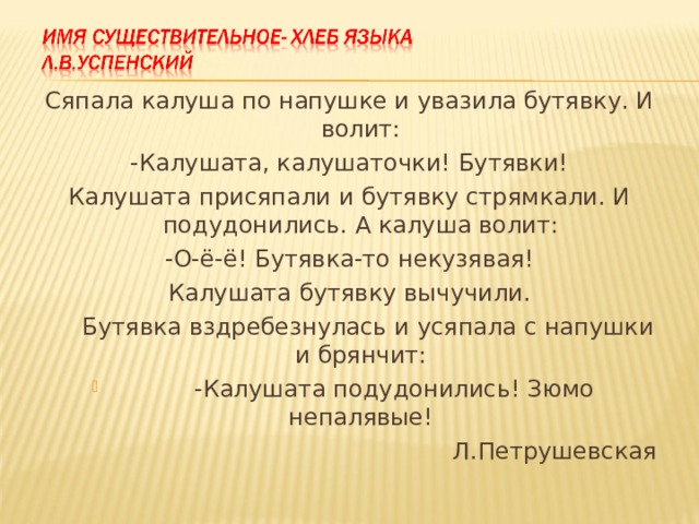 Сяпала калуша по напушке и увазила бутявку. И волит: -Калушата, калушаточки! Бутявки! Калушата присяпали и бутявку стрямкали. И подудонились. А калуша волит: -О-ё-ё! Бутявка-то некузявая! Калушата бутявку вычучили.  Бутявка вздребезнулась и усяпала с напушки и брянчит:  -Калушата подудонились! Зюмо непалявые!  Л.Петрушевская 