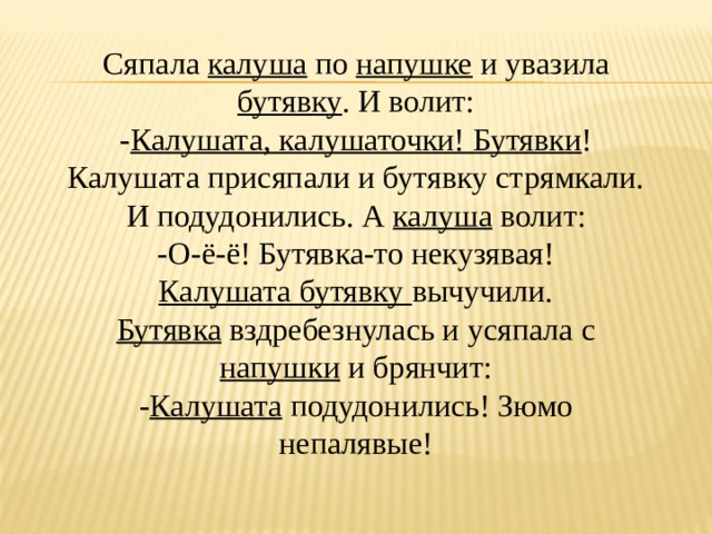 Сяпала калуша по напушке и увазила бутявку . И волит: - Калушата, калушаточки! Бутявки ! Калушата присяпали и бутявку стрямкали. И подудонились. А калуша волит: -О-ё-ё! Бутявка-то некузявая! Калушата бутявку вычучили. Бутявка вздребезнулась и усяпала с напушки и брянчит: - Калушата подудонились! Зюмо непалявые! 