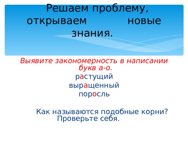  Решаем проблему, открываем   новые знания. Выявите закономерность в написании букв а-о. р а стущий выр а щенный пор о сль  Как называются подобные корни?    Проверьте себя. 