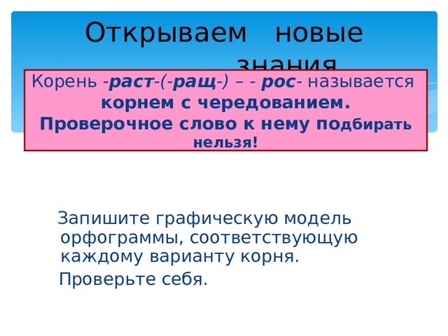    Открываем новые    знания. Корень - раст -(- ращ -) – - рос - называется   корнем с чередованием.  Проверочное слово к нему по дбирать нельзя!  Запишите графическую модель орфограммы, соответствующую каждому варианту корня.  Проверьте себя. 