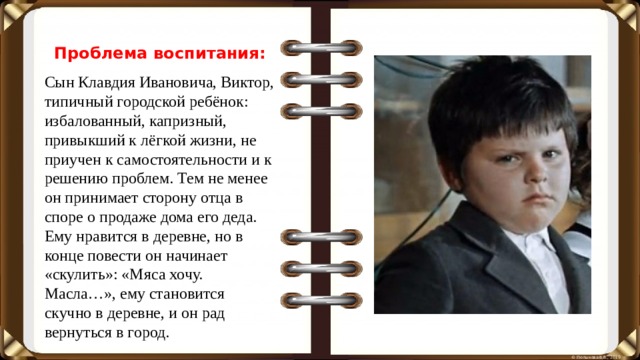 Проблема воспитания: Сын Клавдия Ивановича, Виктор, типичный городской ребёнок: избалованный, капризный, привыкший к лёгкой жизни, не приучен к самостоятельности и к решению проблем. Тем не менее он принимает сторону отца в споре о продаже дома его деда. Ему нравится в деревне, но в конце повести он начинает «скулить»: «Мяса хочу. Масла…», ему становится скучно в деревне, и он рад вернуться в город.