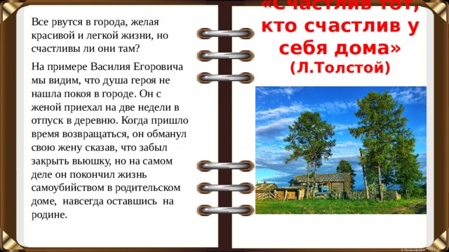 Все рвутся в города, желая красивой и легкой жизни, но счастливы ли они там? На примере Василия Егоровича мы видим, что душа героя не нашла покоя в городе. Он с женой приехал на две недели в отпуск в деревню. Когда пришло время возвращаться, он обманул свою жену сказав, что забыл закрыть вьюшку, но на самом деле он покончил жизнь самоубийством в родительском доме, навсегда оставшись на родине. «Счастлив тот, кто счастлив у себя дома» (Л.Толстой)