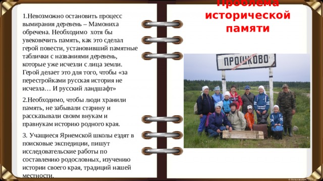 Проблема исторической памяти 1.Невозможно остановить процесс вымирания деревень – Мамониха обречена. Необходимо хотя бы увековечить память, как это сделал герой повести, установивший памятные таблички с названиями деревень, которые уже исчезли с лица земли. Герой делает это для того, чтобы «за перестройками русская история не исчезла… И русский ландшафт» 2.Необходимо, чтобы люди хранили память, не забывали старину и рассказывали своим внукам и правнукам историю родного края. 3. Учащиеся Ярнемской школы ездят в поисковые экспедиции, пишут исследовательские работы по составлению родословных, изучению истории своего края, традиций нашей местности.