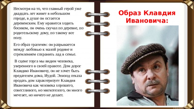 Образ Клавдия Ивановича: Несмотря на то, что главный герой уже двадцать лет живет в небольшом городе, в душе он остается деревенским. Ему нравится ходить босиком, он очень скучал по деревне, по родительскому дому, по такому вот полу. Его образ трагичен: он разрывается между любовью к малой родине и стремлением сохранить лад в семье.  В сцене торга мы видим человека, уверенного в своей правоте. Дом дорог Клавдию Ивановичу, он не хочет быть предателем дома, Иудой. Эпизод отказа продать дом характеризует Клавдия Ивановича как человека хорошего, совестливого, но мягкотелого, он много мечтает, но ничего не делает.
