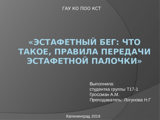 ГАУ КО ПОО КСТ «Эстафетный бег: Что такое, Правила передачи эстафетной палочки» Выполнила: студентка группы Т17-1 Гроссман А.М. Преподаватель: Логунова Н.Г Калининград 2019 