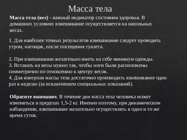 Масса тела Масса тела (вес)  - важный индикатор состояния здоровья. В домашних условиях взвешивание осуществляется на напольных весах . 1. Для наиболее точных результатов взвешивание следует проводить утром, натощак, после посещения туалета.   2. При взвешивании желательно иметь на себе минимум одежды. 3. Вставать на весы нужно так, чтобы ноги были расположены симметрично по отношению к центру весов. 4. Для контроля массы тела достаточно производить взвешивание один раз в неделю (за исключением специальных показаний). Обратите внимание.  В течение дня масса тела человека может изменяться в пределах 1,5-2 кг. Именно поэтому, при динамическом наблюдении, взвешивание желательно осуществлять в одно и то же время суток.   