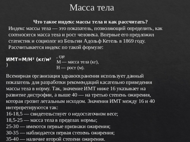 Масса тела Что такое индекс массы тела и как рассчитать? Индекс массы тела — это показатель, позволяющий определить, как соотносятся масса тела и рост человека. Впервые его предложил статистик и социолог из Бельгии Адольф Кетель в 1869 году. Рассчитывается индекс по такой формуле : , где М — масса тела (кг), Н — рост (м). ИМТ=М/Н 2  (кг/м 2 ) Всемирная организация здравоохранения использует данный показатель для разработки рекомендаций касательно приведения массы тела в норму. Так, значение ИМТ ниже 16 указывает на развитие дистрофии, а выше 40 — на третью степень ожирения, которая грозит летальным исходом. Значения ИМТ между 16 и 40 интерпретируются так: 16-18,5 — свидетельствует о недостаточном весе; 18,5-25 — масса тела в пределах нормы; 25-30 — имеются первые признаки ожирения; 30-35 — наблюдается первая степень ожирения; 35-40 — наличие второй степени ожирения. 