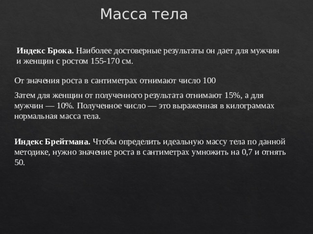 Масса тела Индекс Брока. Наиболее достоверные результаты он дает для мужчин и женщин с ростом 155-170 см. От значения роста в сантиметрах отнимают число 100 Затем для женщин от полученного результата отнимают 15%, а для мужчин — 10%. Полученное число — это выраженная в килограммах нормальная масса тела. Индекс Брейтмана. Чтобы определить идеальную массу тела по данной методике, нужно значение роста в сантиметрах умножить на 0,7 и отнять 50. 