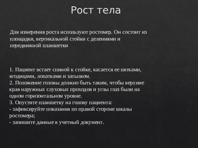 Рост тела Для измерения роста используют ростомер. Он состоит из площадки, вертикальной стойки с делениями и передвижной планшетки 1. Пациент встает спиной к стойке, касается ее пятками, ягодицами, лопатками и затылком.  2. Положение головы должно быть таким, чтобы верхние края наружных слуховых проходов и углы глаз были на одном горизонтальном уровне.  3. Опустите планшетку на голову пациента:  - зафиксируйте показания по правой стороне шкалы ростомера;  - запишите данные в учетный документ . 