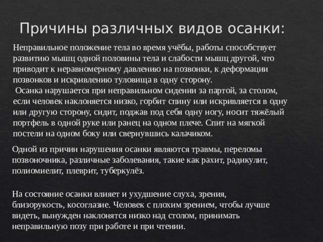 Причины различных видов осанки: Неправильное положение тела во время учёбы, работы способствует развитию мышц одной половины тела и слабости мышц другой, что приводит к неравномерному давлению на позвонки, к деформации позвонков и искривлению туловища в одну сторону.   Осанка нарушается при неправильном сидении за партой, за столом, если человек наклоняется низко, горбит спину или искривляется в одну или другую сторону, сидит, поджав под себя одну ногу, носит тяжёлый портфель в одной руке или ранец на одном плече. Спит на мягкой постели на одном боку или свернувшись калачиком.      Одной из причин нарушения осанки являются травмы, переломы позвоночника, различные заболевания, такие как рахит, радикулит, полиомиелит, плеврит, туберкулёз.    На состояние осанки влияет и ухудшение слуха, зрения, близорукость, косоглазие. Человек с плохим зрением, чтобы лучше видеть, вынужден наклонятся низко над столом, принимать неправильную позу при работе и при чтении.     