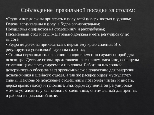 Соблюдение правильной посадки за столом: Ступни ног должны прилегать к полу всей поверхностью подошвы; Голени вертикальны к полу, а бедра горизонтальны; Предплечья опираются на столешницу и расслаблены; Письменный стол и стул желательно должны иметь регулировку по высоте; • Бедра не должны прикасаться к переднему краю сиденья. Это регулируется установкой глубины сидения;   • Спинка стула подогнана к спине и одновременно служит опорой для поясницы. Детские столы, представленные в нашем магазине, оснащены столешницами с регулируемым наклоном. Работа за наклонной поверхностью обеспечивает эргономическое положение для разгрузки позвоночника и шейного отдела, а так же раскрепощает мускулатуру спины. Наклонное положение столешницы позволяет читать и писать, держа прямо голову и туловище. Благодаря ступенчатой регулировке можно установить угол наклона столешницы, оптимальный для зрения, и работы в правильной позе. 