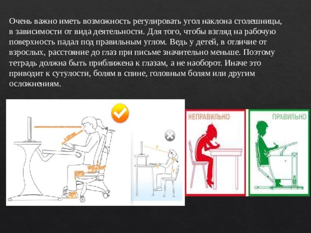 Очень важно иметь возможность регулировать угол наклона столешницы, в зависимости от вида деятельности. Для того, чтобы взгляд на рабочую поверхность падал под правильным углом. Ведь у детей, в отличие от взрослых, расстояние до глаз при письме значительно меньше. Поэтому тетрадь должна быть приближена к глазам, а не наоборот. Иначе это приводит к сутулости, болям в спине, головным болям или другим осложнениям. 