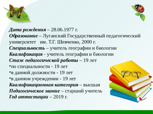 Дата рождения – 28.06.1977 г. Образование – Луганский Государственный педагогический университет им. Т.Г. Шевченко, 2000 г. Специальность – учитель географии и биологии Квалификация - учитель географии и биологии Стаж педагогической работы – 19 лет по специальности - 19 лет в данной должности - 19 лет в данном учреждении - 19 лет Квалификационная категория – высшая Педагогическое звание – старший учитель Год аттестации – 2019 г.  