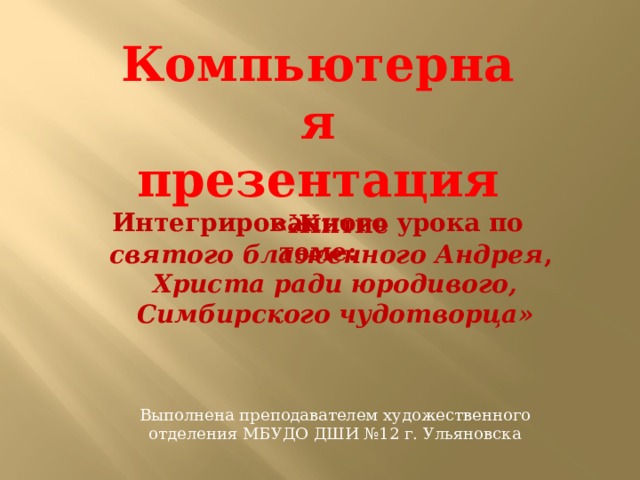 Компьютерная презентация Интегрированного урока по теме:  «Житие святого блаженного Андрея , Христа ради юродивого, Симбирского чудотворца» Выполнена преподавателем художественного отделения МБУДО ДШИ №12 г. Ульяновска 