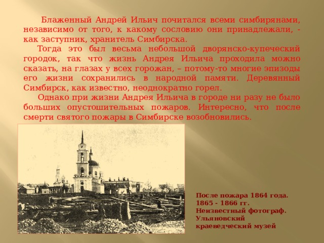  Блаженный Андрей Ильич почитался всеми симбирянами, независимо от того, к какому сословию они принадлежали, - как заступник, хранитель Симбирска.  Тогда это был весьма небольшой дворянско-купеческий городок, так что жизнь Андрея Ильича проходила можно сказать, на глазах у всех горожан, – потому-то многие эпизоды его жизни сохранились в народной памяти. Деревянный Симбирск, как известно, неоднократно горел.  Однако при жизни Андрея Ильича в городе ни разу не было больших опустошительных пожаров. Интересно, что после смерти святого пожары в Симбирске возобновились. После пожара 1864 года. 1865 - 1866 гг.   Неизвестный фотограф. Ульяновский краеведческий музей 