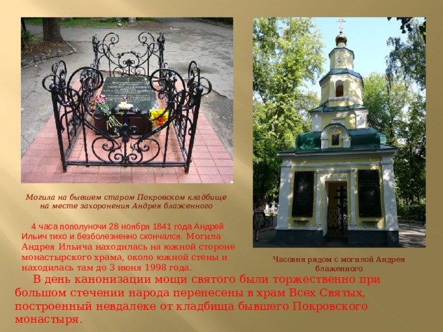 Могила на бывшем старом Покровском кладбище на месте захоронения Андрея блаженного  4   часа пополуночи 28   ноября 1841   года Андрей Ильич тихо и   безболезненно скончался.  Могила Андрея Ильича находилась на южной стороне монастырского храма, около южной стены и находилась там до 3 июня 1998 года. Часовня рядом с могилой Андрея блаженного  В день канонизации мощи святого были торжественно при большом стечении народа перенесены в храм Всех Святых, построенный невдалеке от кладбища бывшего Покровского монастыря. 